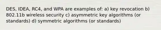 DES, IDEA, RC4, and WPA are examples of: a) key revocation b) 802.11b wireless security c) asymmetric key algorithms (or standards) d) symmetric algorithms (or standards)