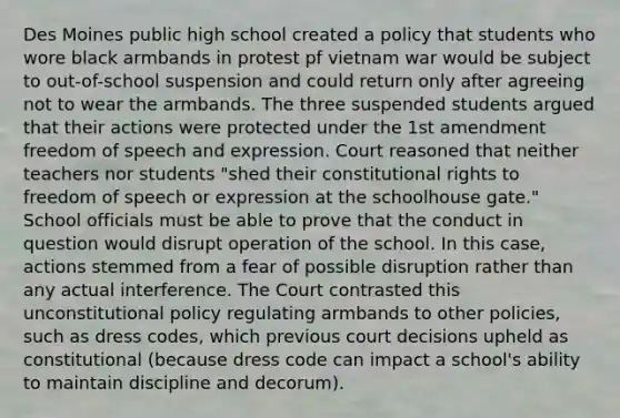 Des Moines public high school created a policy that students who wore black armbands in protest pf vietnam war would be subject to out-of-school suspension and could return only after agreeing not to wear the armbands. The three suspended students argued that their actions were protected under the 1st amendment freedom of speech and expression. Court reasoned that neither teachers nor students "shed their constitutional rights to freedom of speech or expression at the schoolhouse gate." School officials must be able to prove that the conduct in question would disrupt operation of the school. In this case, actions stemmed from a fear of possible disruption rather than any actual interference. The Court contrasted this unconstitutional policy regulating armbands to other policies, such as dress codes, which previous court decisions upheld as constitutional (because dress code can impact a school's ability to maintain discipline and decorum).