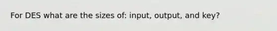 For DES what are the sizes of: input, output, and key?