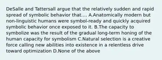 DeSalle and Tattersall argue that the relatively sudden and rapid spread of symbolic behavior that.... A.Anatomically modern but non-linguistic humans were symbol-ready and quickly acquired symbolic behavior once exposed to it. B.The capacity to symbolize was the result of the gradual long-term honing of the human capacity for symbolism C.Natural selection is a creative force calling new abilities into existence in a relentless drive toward optimization D.None of the above