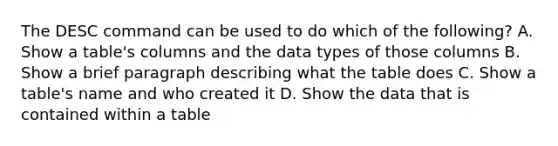 The DESC command can be used to do which of the following? A. Show a table's columns and the data types of those columns B. Show a brief paragraph describing what the table does C. Show a table's name and who created it D. Show the data that is contained within a table