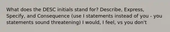 What does the DESC initials stand for? Describe, Express, Specify, and Consequence (use I statements instead of you - you statements sound threatening) I would, I feel, vs you don't