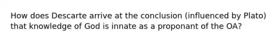 How does Descarte arrive at the conclusion (influenced by Plato) that knowledge of God is innate as a proponant of the OA?