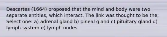 Descartes (1664) proposed that the mind and body were two separate entities, which interact. The link was thought to be the: Select one: a) adrenal gland b) pineal gland c) pituitary gland d) lymph system e) lymph nodes