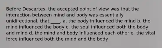 Before Descartes, the accepted point of view was that the interaction between mind and body was essentially unidirectional, that ____. a. the body influenced the mind b. the mind influenced the body c. the soul influenced both the body and mind d. the mind and body influenced each other e. the vital force influenced both the mind and the body