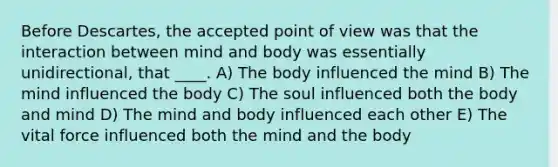 Before Descartes, the accepted point of view was that the interaction between mind and body was essentially unidirectional, that ____.​ A) The body influenced the mind B) The mind influenced the body C) The soul influenced both the body and mind D) The mind and body influenced each other E) The vital force influenced both the mind and the body