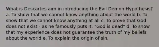 What is Descartes aim in introducing the Evil Demon Hypothesis? a. To show that we cannot know anything about the world b. To show that we cannot know anything at all c. To prove that God does not exist - as he famously puts it, "God is dead" d. To show that my experience does not guarantee the truth of my beliefs about the world e. To explain the origin of sin.