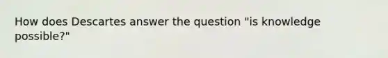 How does Descartes answer the question "is knowledge possible?"