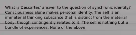 What is Descartes' answer to the question of synchronic identity? Consciousness alone makes personal identity. The self is an immaterial thinking substance that is distinct from the material body, though contingently related to it. The self is nothing but a bundle of experiences. None of the above