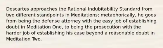 Descartes approaches the Rational Indubitability Standard from two different standpoints in Meditations; metaphorically, he goes from being the defense attorney with the easy job of establishing doubt in Meditation One, to being the prosecution with the harder job of establishing his case beyond a reasonable doubt in Meditation Two.