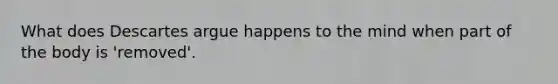 What does Descartes argue happens to the mind when part of the body is 'removed'.