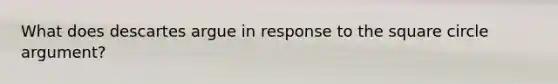 What does descartes argue in response to the square circle argument?