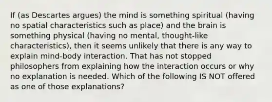 If (as Descartes argues) the mind is something spiritual (having no spatial characteristics such as place) and the brain is something physical (having no mental, thought-like characteristics), then it seems unlikely that there is any way to explain mind-body interaction. That has not stopped philosophers from explaining how the interaction occurs or why no explanation is needed. Which of the following IS NOT offered as one of those explanations?