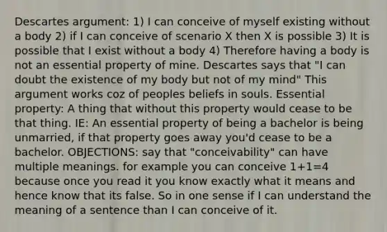 Descartes argument: 1) I can conceive of myself existing without a body 2) if I can conceive of scenario X then X is possible 3) It is possible that I exist without a body 4) Therefore having a body is not an essential property of mine. Descartes says that "I can doubt the existence of my body but not of my mind" This argument works coz of peoples beliefs in souls. Essential property: A thing that without this property would cease to be that thing. IE: An essential property of being a bachelor is being unmarried, if that property goes away you'd cease to be a bachelor. OBJECTIONS: say that "conceivability" can have multiple meanings. for example you can conceive 1+1=4 because once you read it you know exactly what it means and hence know that its false. So in one sense if I can understand the meaning of a sentence than I can conceive of it.