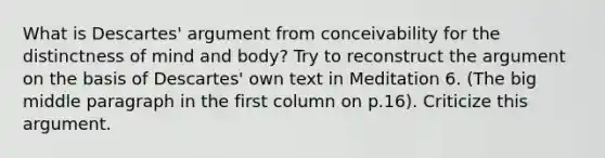 What is Descartes' argument from conceivability for the distinctness of mind and body? Try to reconstruct the argument on the basis of Descartes' own text in Meditation 6. (The big middle paragraph in the first column on p.16). Criticize this argument.