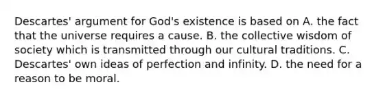 Descartes' argument for God's existence is based on A. the fact that the universe requires a cause. B. the collective wisdom of society which is transmitted through our cultural traditions. C. Descartes' own ideas of perfection and infinity. D. the need for a reason to be moral.