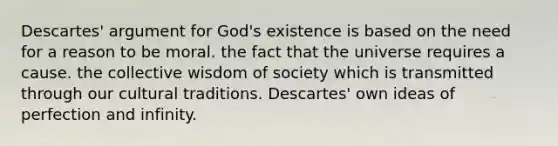 Descartes' argument for God's existence is based on the need for a reason to be moral. the fact that the universe requires a cause. the collective wisdom of society which is transmitted through our cultural traditions. Descartes' own ideas of perfection and infinity.