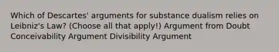 Which of Descartes' arguments for substance dualism relies on Leibniz's Law? (Choose all that apply!) Argument from Doubt Conceivability Argument Divisibility Argument