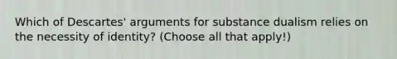 Which of Descartes' arguments for substance dualism relies on the necessity of identity? (Choose all that apply!)