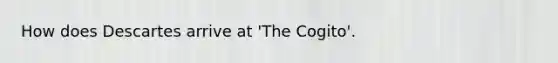 How does Descartes arrive at 'The Cogito'.