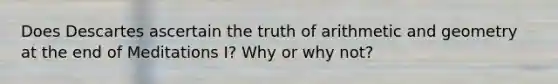 Does Descartes ascertain the truth of arithmetic and geometry at the end of Meditations I? Why or why not?