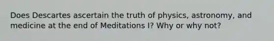 Does Descartes ascertain the truth of physics, astronomy, and medicine at the end of Meditations I? Why or why not?