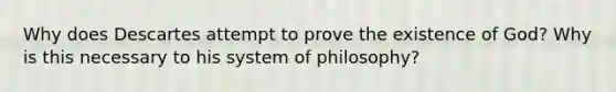 Why does Descartes attempt to prove the existence of God? Why is this necessary to his system of philosophy?