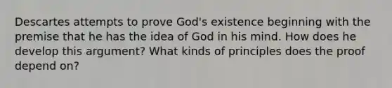 Descartes attempts to prove God's existence beginning with the premise that he has the idea of God in his mind. How does he develop this argument? What kinds of principles does the proof depend on?