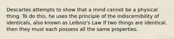 Descartes attempts to show that a mind cannot be a physical thing. To do this, he uses the principle of the indiscernibility of identicals, also known as Leibniz's Law If two things are identical, then they must each possess all the same properties.