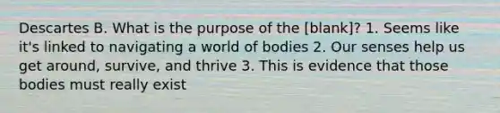 Descartes B. What is the purpose of the [blank]? 1. Seems like it's linked to navigating a world of bodies 2. Our senses help us get around, survive, and thrive 3. This is evidence that those bodies must really exist