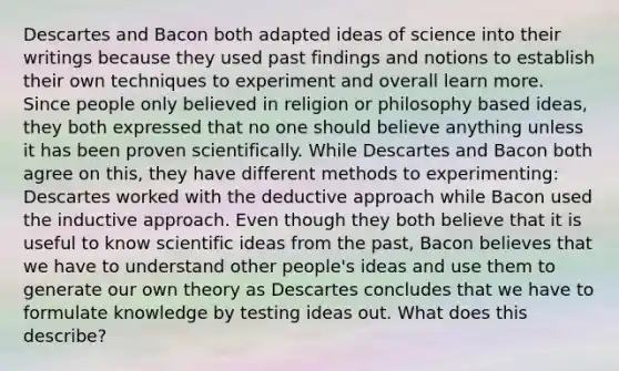 Descartes and Bacon both adapted ideas of science into their writings because they used past findings and notions to establish their own techniques to experiment and overall learn more. Since people only believed in religion or philosophy based ideas, they both expressed that no one should believe anything unless it has been proven scientifically. While Descartes and Bacon both agree on this, they have different methods to experimenting: Descartes worked with the deductive approach while Bacon used the inductive approach. Even though they both believe that it is useful to know scientific ideas from the past, Bacon believes that we have to understand other people's ideas and use them to generate our own theory as Descartes concludes that we have to formulate knowledge by testing ideas out. What does this describe?