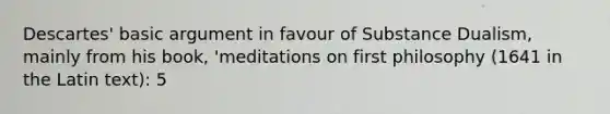 Descartes' basic argument in favour of Substance Dualism, mainly from his book, 'meditations on first philosophy (1641 in the Latin text): 5