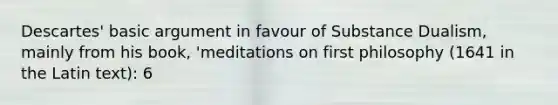 Descartes' basic argument in favour of Substance Dualism, mainly from his book, 'meditations on first philosophy (1641 in the Latin text): 6