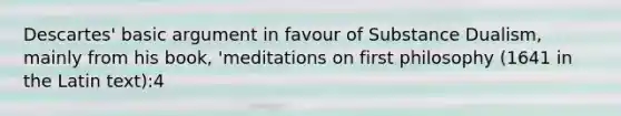 Descartes' basic argument in favour of Substance Dualism, mainly from his book, 'meditations on first philosophy (1641 in the Latin text):4