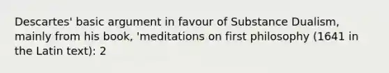 Descartes' basic argument in favour of Substance Dualism, mainly from his book, 'meditations on first philosophy (1641 in the Latin text): 2