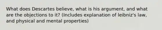 What does Descartes believe, what is his argument, and what are the objections to it? (Includes explanation of leibniz's law, and physical and mental properties)