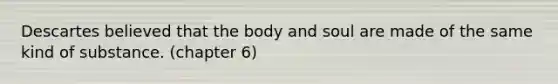 Descartes believed that the body and soul are made of the same kind of substance. (chapter 6)