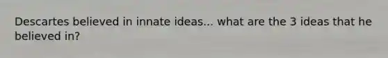 Descartes believed in innate ideas... what are the 3 ideas that he believed in?