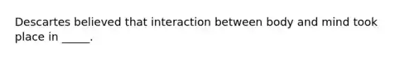 Descartes believed that interaction between body and mind took place in _____.