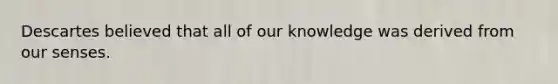 Descartes believed that all of our knowledge was derived from our senses.