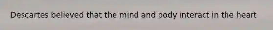 Descartes believed that the mind and body interact in the heart