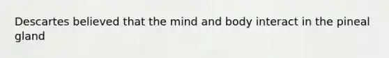 Descartes believed that the mind and body interact in the pineal gland