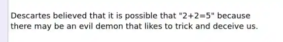 Descartes believed that it is possible that "2+2=5" because there may be an evil demon that likes to trick and deceive us.