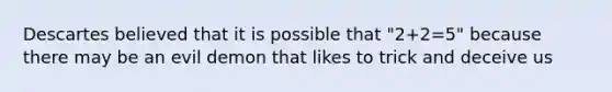 Descartes believed that it is possible that "2+2=5" because there may be an evil demon that likes to trick and deceive us