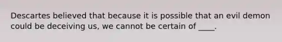 Descartes believed that because it is possible that an evil demon could be deceiving us, we cannot be certain of ____.