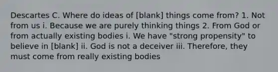 Descartes C. Where do ideas of [blank] things come from? 1. Not from us i. Because we are purely thinking things 2. From God or from actually existing bodies i. We have "strong propensity" to believe in [blank] ii. God is not a deceiver iii. Therefore, they must come from really existing bodies