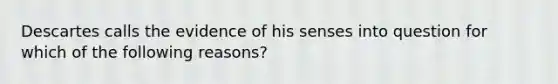 Descartes calls the evidence of his senses into question for which of the following reasons?