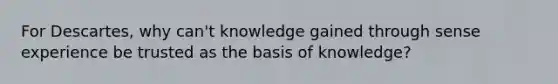 For Descartes, why can't knowledge gained through sense experience be trusted as the basis of knowledge?