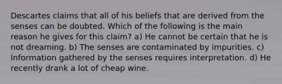 Descartes claims that all of his beliefs that are derived from the senses can be doubted. Which of the following is the main reason he gives for this claim? a) He cannot be certain that he is not dreaming. b) The senses are contaminated by impurities. c) Information gathered by the senses requires interpretation. d) He recently drank a lot of cheap wine.