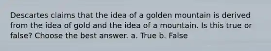 Descartes claims that the idea of a golden mountain is derived from the idea of gold and the idea of a mountain. Is this true or false? Choose the best answer. a. True b. False